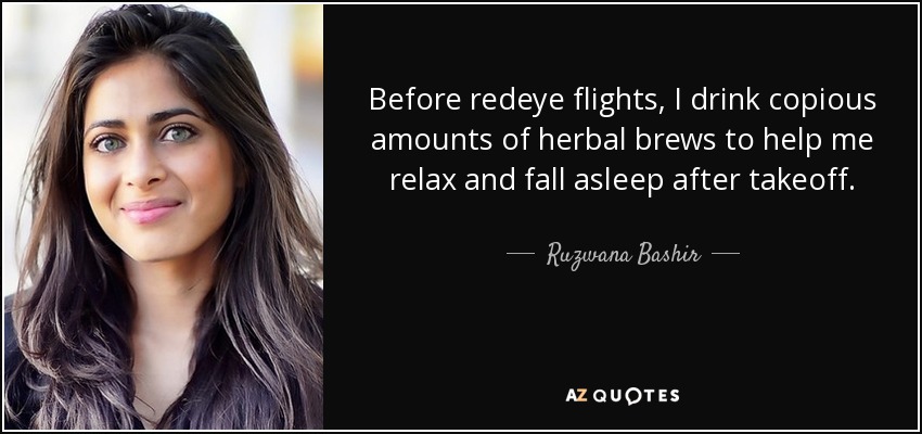 Before redeye flights, I drink copious amounts of herbal brews to help me relax and fall asleep after takeoff. - Ruzwana Bashir