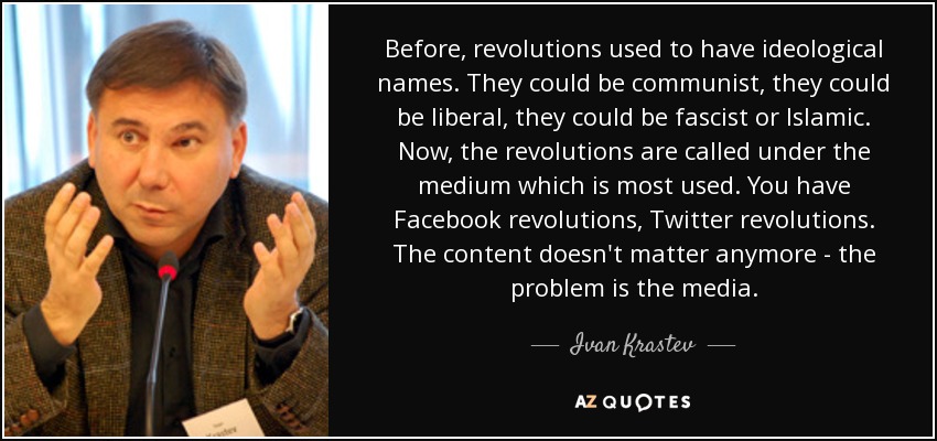 Before, revolutions used to have ideological names. They could be communist, they could be liberal, they could be fascist or Islamic. Now, the revolutions are called under the medium which is most used. You have Facebook revolutions, Twitter revolutions. The content doesn't matter anymore - the problem is the media. - Ivan Krastev