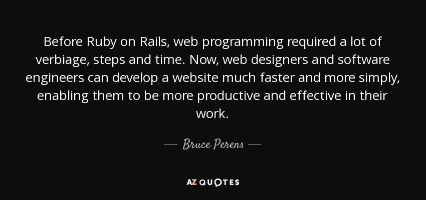 Before Ruby on Rails, web programming required a lot of verbiage, steps and time. Now, web designers and software engineers can develop a website much faster and more simply, enabling them to be more productive and effective in their work. - Bruce Perens