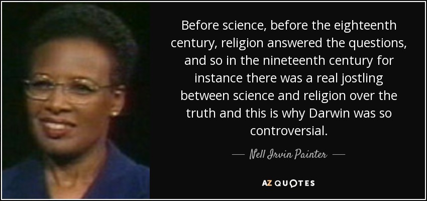 Before science, before the eighteenth century, religion answered the questions, and so in the nineteenth century for instance there was a real jostling between science and religion over the truth and this is why Darwin was so controversial. - Nell Irvin Painter