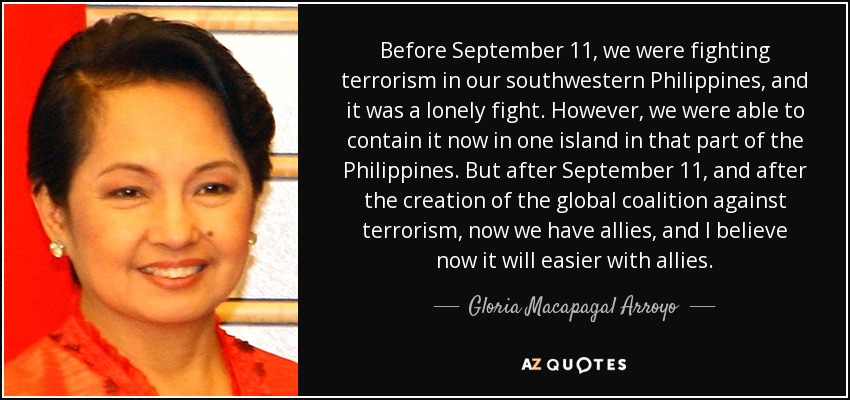 Before September 11, we were fighting terrorism in our southwestern Philippines, and it was a lonely fight. However, we were able to contain it now in one island in that part of the Philippines. But after September 11, and after the creation of the global coalition against terrorism, now we have allies, and I believe now it will easier with allies. - Gloria Macapagal Arroyo