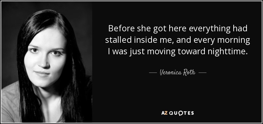 Before she got here everything had stalled inside me, and every morning I was just moving toward nighttime. - Veronica Roth