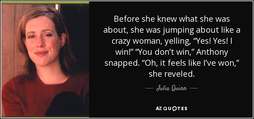 Before she knew what she was about, she was jumping about like a crazy woman, yelling, “Yes! Yes! I win!” “You don’t win,” Anthony snapped. “Oh, it feels like I’ve won,” she reveled. - Julia Quinn