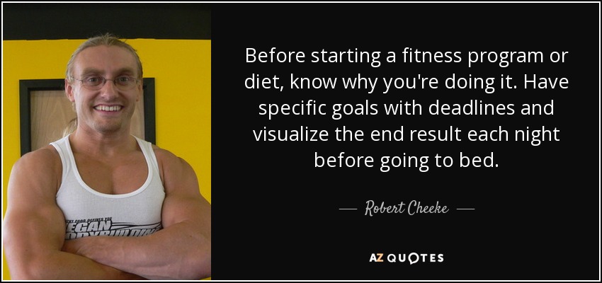 Before starting a fitness program or diet, know why you're doing it. Have specific goals with deadlines and visualize the end result each night before going to bed. - Robert Cheeke