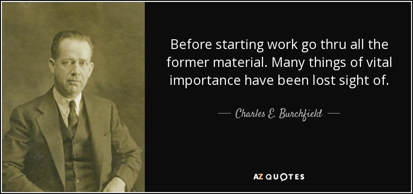 Before starting work go thru all the former material. Many things of vital importance have been lost sight of. - Charles E. Burchfield