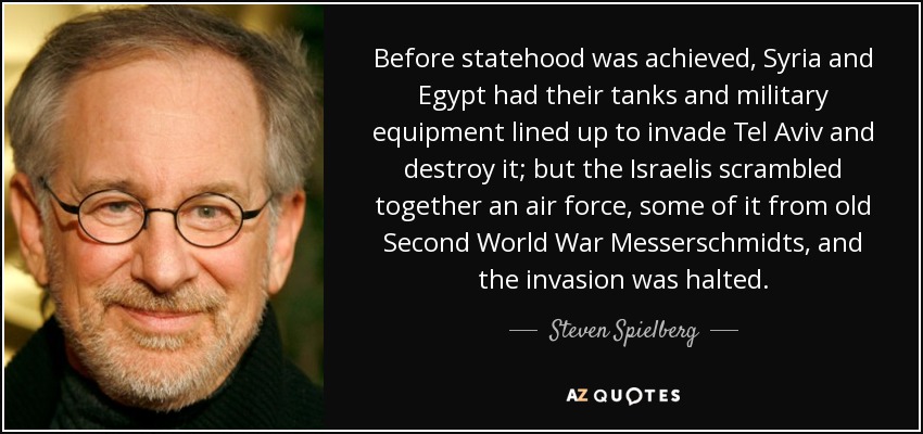 Before statehood was achieved, Syria and Egypt had their tanks and military equipment lined up to invade Tel Aviv and destroy it; but the Israelis scrambled together an air force, some of it from old Second World War Messerschmidts, and the invasion was halted. - Steven Spielberg