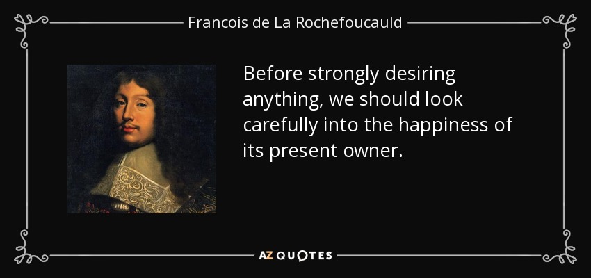 Before strongly desiring anything, we should look carefully into the happiness of its present owner. - Francois de La Rochefoucauld