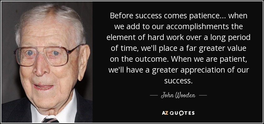 Before success comes patience... when we add to our accomplishments the element of hard work over a long period of time, we'll place a far greater value on the outcome. When we are patient, we'll have a greater appreciation of our success. - John Wooden