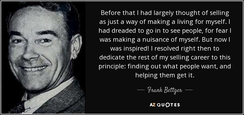 Before that I had largely thought of selling as just a way of making a living for myself. I had dreaded to go in to see people, for fear I was making a nuisance of myself. But now I was inspired! I resolved right then to dedicate the rest of my selling career to this principle: finding out what people want, and helping them get it. - Frank Bettger