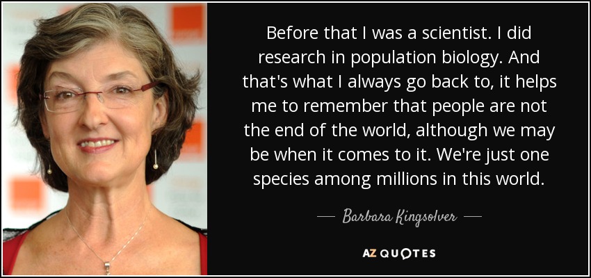 Before that I was a scientist. I did research in population biology. And that's what I always go back to, it helps me to remember that people are not the end of the world, although we may be when it comes to it. We're just one species among millions in this world. - Barbara Kingsolver