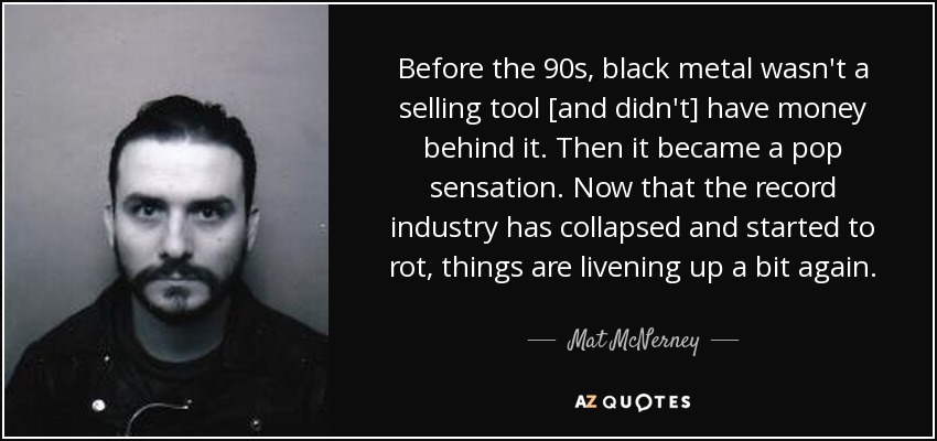Before the 90s, black metal wasn't a selling tool [and didn't] have money behind it. Then it became a pop sensation. Now that the record industry has collapsed and started to rot, things are livening up a bit again. - Mat McNerney