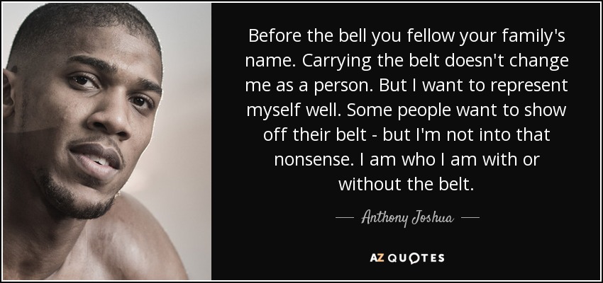 Before the bell you fellow your family's name. Carrying the belt doesn't change me as a person. But I want to represent myself well. Some people want to show off their belt - but I'm not into that nonsense. I am who I am with or without the belt. - Anthony Joshua