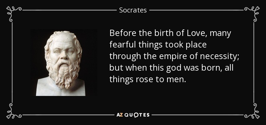 Before the birth of Love, many fearful things took place through the empire of necessity; but when this god was born, all things rose to men. - Socrates