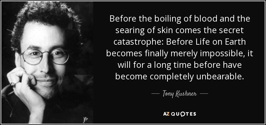 Before the boiling of blood and the searing of skin comes the secret catastrophe: Before Life on Earth becomes finally merely impossible, it will for a long time before have become completely unbearable. - Tony Kushner