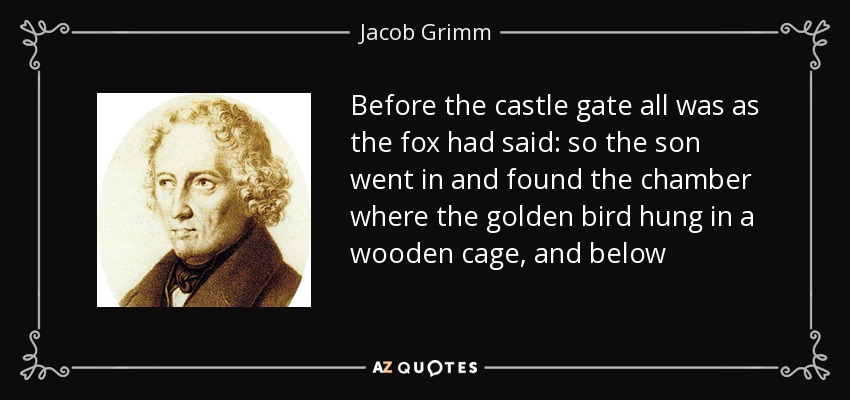 Before the castle gate all was as the fox had said: so the son went in and found the chamber where the golden bird hung in a wooden cage, and below - Jacob Grimm