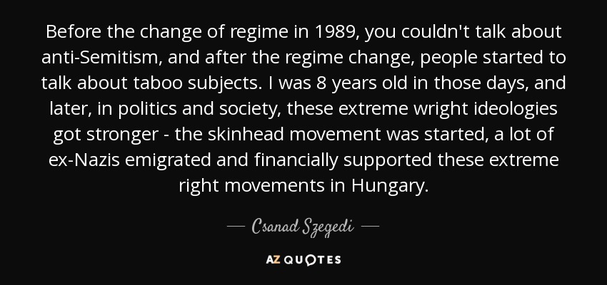 Before the change of regime in 1989, you couldn't talk about anti-Semitism, and after the regime change, people started to talk about taboo subjects. I was 8 years old in those days, and later, in politics and society, these extreme wright ideologies got stronger - the skinhead movement was started, a lot of ex-Nazis emigrated and financially supported these extreme right movements in Hungary. - Csanad Szegedi