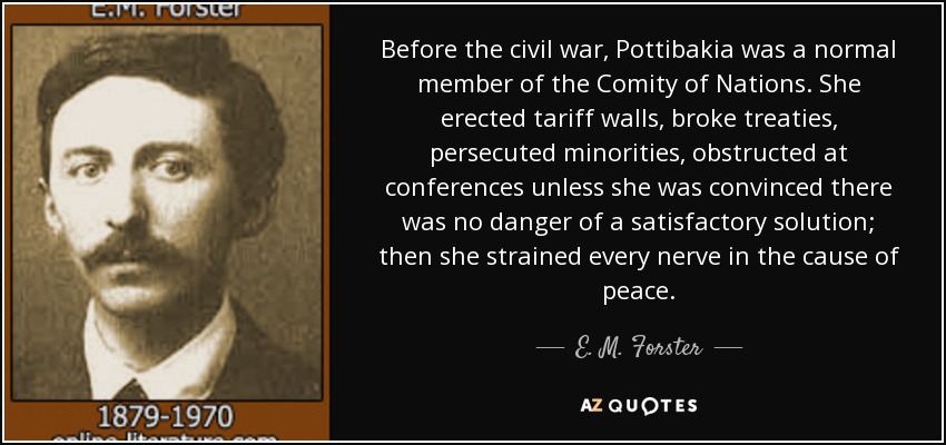 Before the civil war, Pottibakia was a normal member of the Comity of Nations. She erected tariff walls, broke treaties, persecuted minorities, obstructed at conferences unless she was convinced there was no danger of a satisfactory solution; then she strained every nerve in the cause of peace. - E. M. Forster