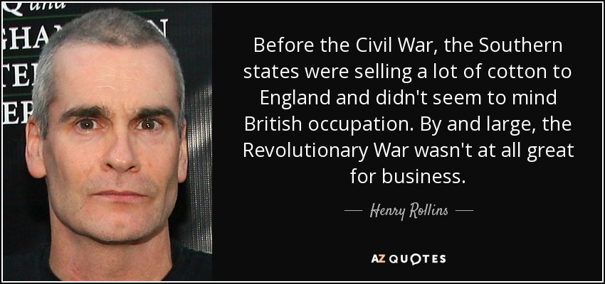 Before the Civil War, the Southern states were selling a lot of cotton to England and didn't seem to mind British occupation. By and large, the Revolutionary War wasn't at all great for business. - Henry Rollins