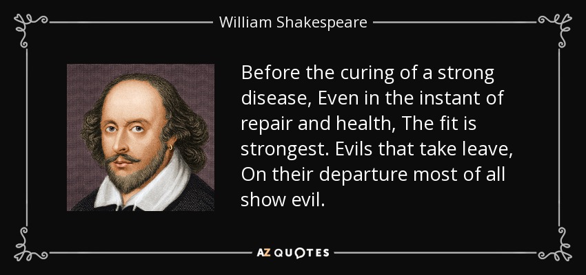 Before the curing of a strong disease, Even in the instant of repair and health, The fit is strongest. Evils that take leave, On their departure most of all show evil. - William Shakespeare