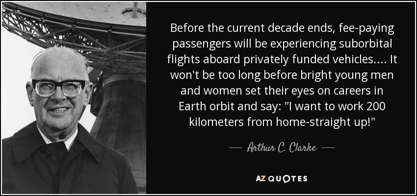 Before the current decade ends, fee-paying passengers will be experiencing suborbital flights aboard privately funded vehicles. . . . It won't be too long before bright young men and women set their eyes on careers in Earth orbit and say: 