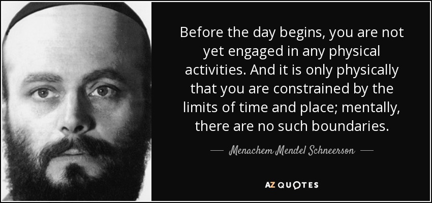 Before the day begins, you are not yet engaged in any physical activities. And it is only physically that you are constrained by the limits of time and place; mentally, there are no such boundaries. - Menachem Mendel Schneerson