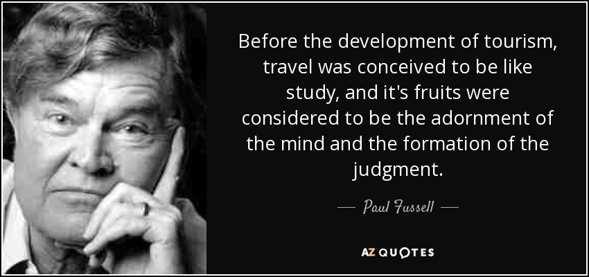 Before the development of tourism, travel was conceived to be like study, and it's fruits were considered to be the adornment of the mind and the formation of the judgment. - Paul Fussell