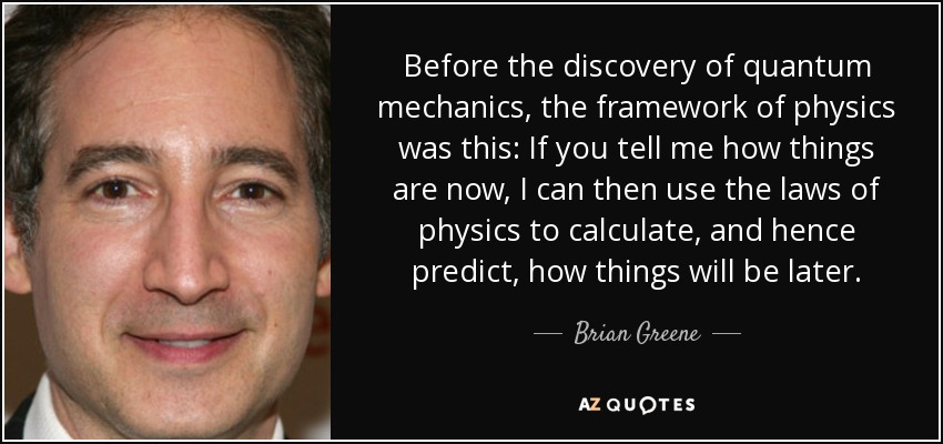 Before the discovery of quantum mechanics, the framework of physics was this: If you tell me how things are now, I can then use the laws of physics to calculate, and hence predict, how things will be later. - Brian Greene