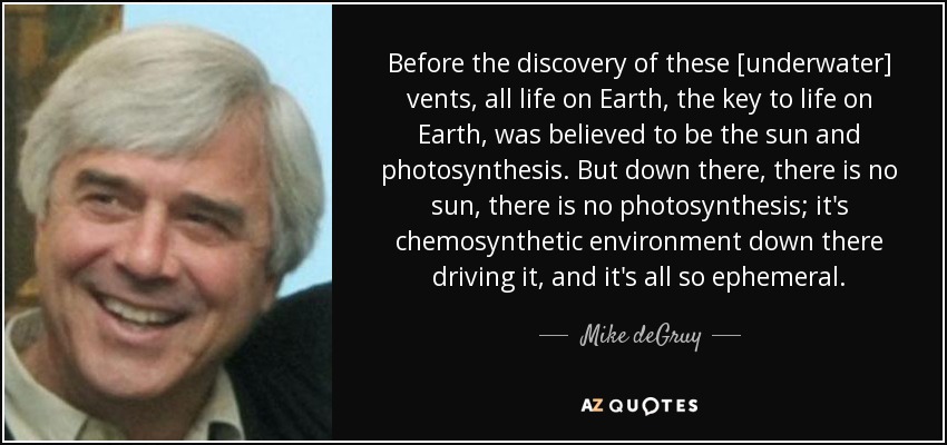 Before the discovery of these [underwater] vents, all life on Earth, the key to life on Earth, was believed to be the sun and photosynthesis. But down there, there is no sun, there is no photosynthesis; it's chemosynthetic environment down there driving it, and it's all so ephemeral. - Mike deGruy