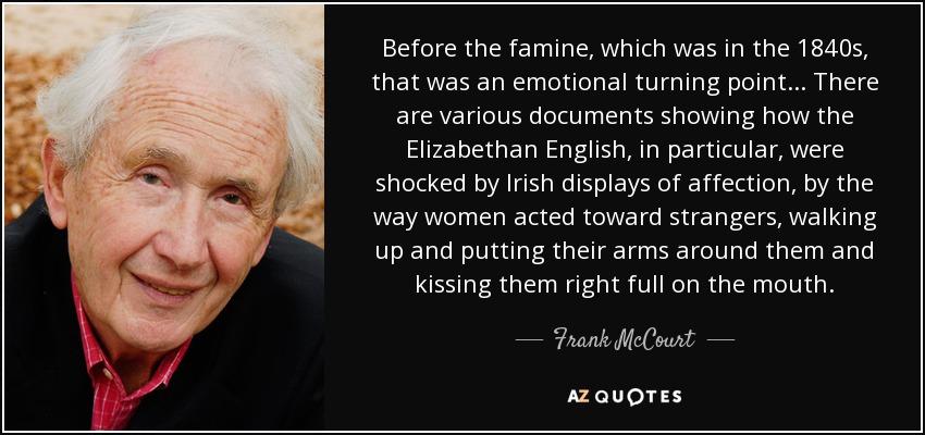 Before the famine, which was in the 1840s, that was an emotional turning point... There are various documents showing how the Elizabethan English, in particular, were shocked by Irish displays of affection, by the way women acted toward strangers, walking up and putting their arms around them and kissing them right full on the mouth. - Frank McCourt