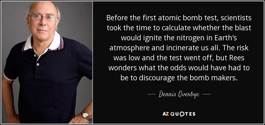 Before the first atomic bomb test, scientists took the time to calculate whether the blast would ignite the nitrogen in Earth's atmosphere and incinerate us all. The risk was low and the test went off, but Rees wonders what the odds would have had to be to discourage the bomb makers. - Dennis Overbye