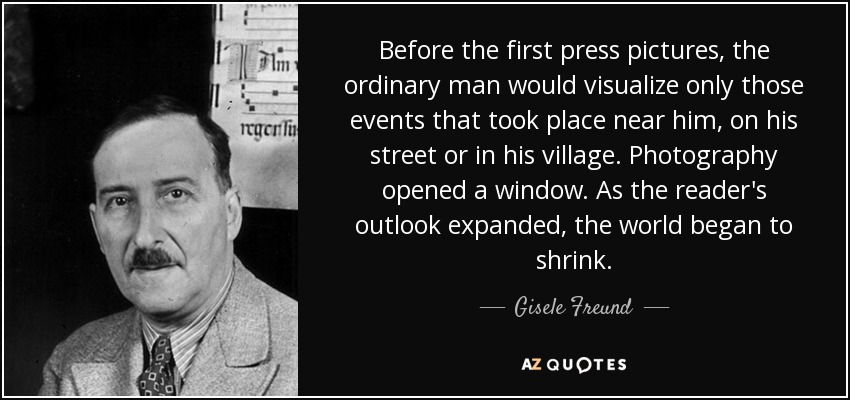 Before the first press pictures, the ordinary man would visualize only those events that took place near him, on his street or in his village. Photography opened a window. As the reader's outlook expanded, the world began to shrink. - Gisele Freund