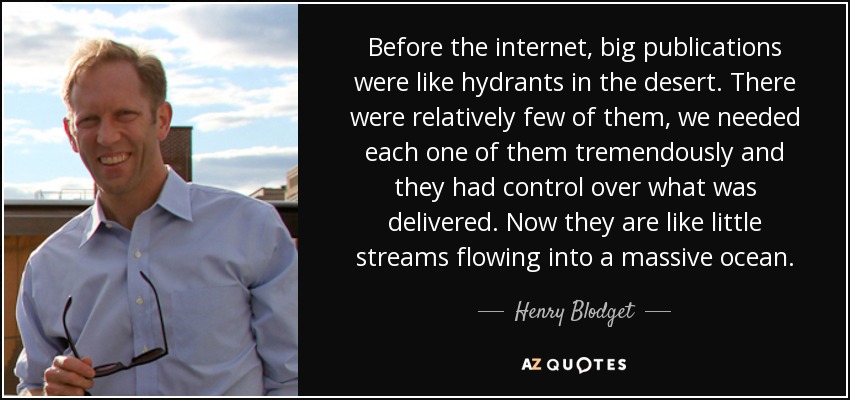 Before the internet, big publications were like hydrants in the desert. There were relatively few of them, we needed each one of them tremendously and they had control over what was delivered. Now they are like little streams flowing into a massive ocean. - Henry Blodget