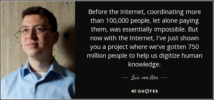 Before the Internet, coordinating more than 100,000 people, let alone paying them, was essentially impossible. But now with the Internet, I've just shown you a project where we've gotten 750 million people to help us digitize human knowledge. - Luis von Ahn