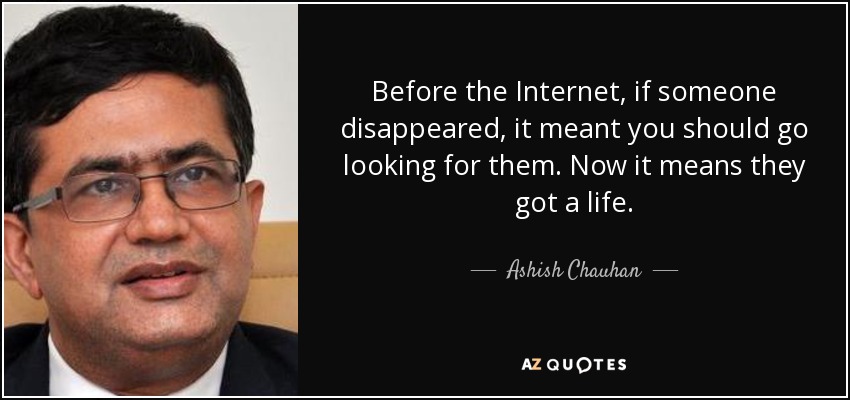Before the Internet, if someone disappeared, it meant you should go looking for them. Now it means they got a life. - Ashish Chauhan