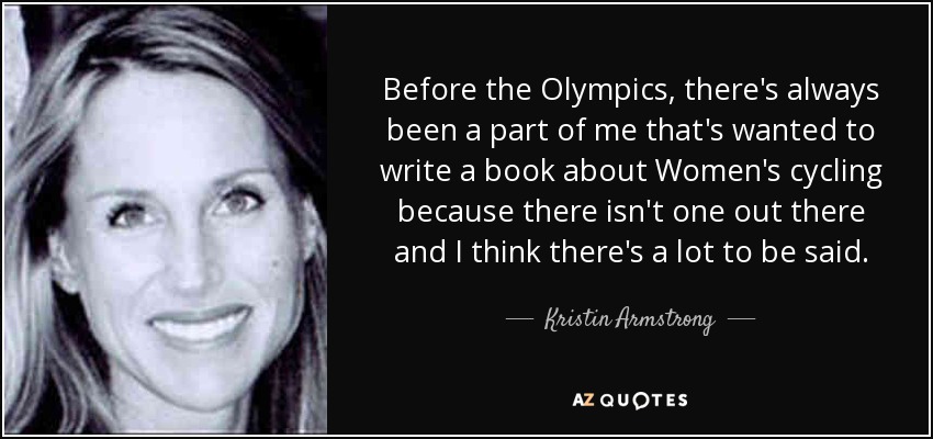 Before the Olympics, there's always been a part of me that's wanted to write a book about Women's cycling because there isn't one out there and I think there's a lot to be said. - Kristin Armstrong