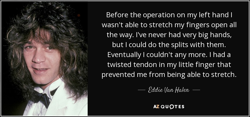 Before the operation on my left hand I wasn't able to stretch my fingers open all the way. I've never had very big hands, but I could do the splits with them. Eventually I couldn't any more. I had a twisted tendon in my little finger that prevented me from being able to stretch. - Eddie Van Halen