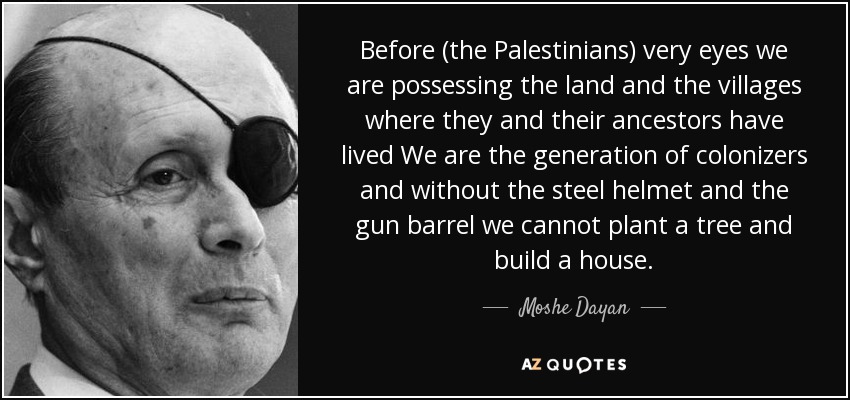 Before (the Palestinians) very eyes we are possessing the land and the villages where they and their ancestors have lived We are the generation of colonizers and without the steel helmet and the gun barrel we cannot plant a tree and build a house. - Moshe Dayan