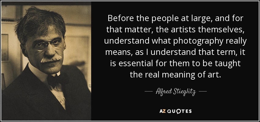 Before the people at large, and for that matter, the artists themselves, understand what photography really means, as I understand that term, it is essential for them to be taught the real meaning of art. - Alfred Stieglitz