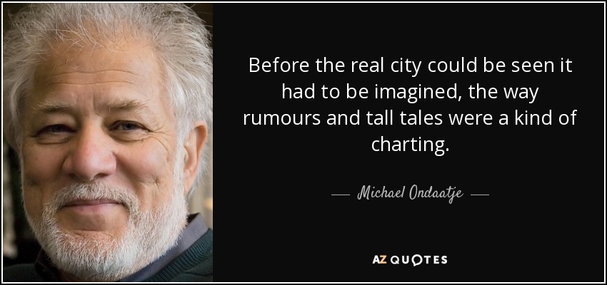 Before the real city could be seen it had to be imagined, the way rumours and tall tales were a kind of charting. - Michael Ondaatje