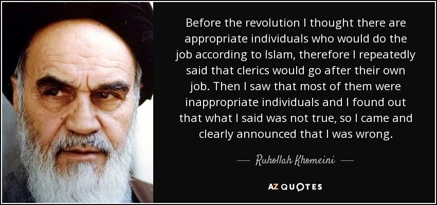 Before the revolution I thought there are appropriate individuals who would do the job according to Islam, therefore I repeatedly said that clerics would go after their own job. Then I saw that most of them were inappropriate individuals and I found out that what I said was not true, so I came and clearly announced that I was wrong. - Ruhollah Khomeini