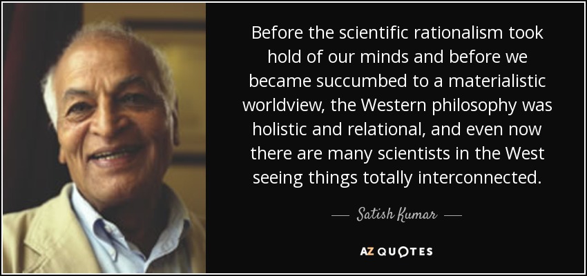 Before the scientific rationalism took hold of our minds and before we became succumbed to a materialistic worldview, the Western philosophy was holistic and relational, and even now there are many scientists in the West seeing things totally interconnected. - Satish Kumar