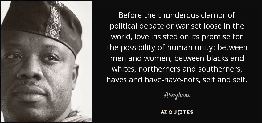 Before the thunderous clamor of political debate or war set loose in the world, love insisted on its promise for the possibility of human unity: between men and women, between blacks and whites, northerners and southerners, haves and have-have-nots, self and self. - Aberjhani