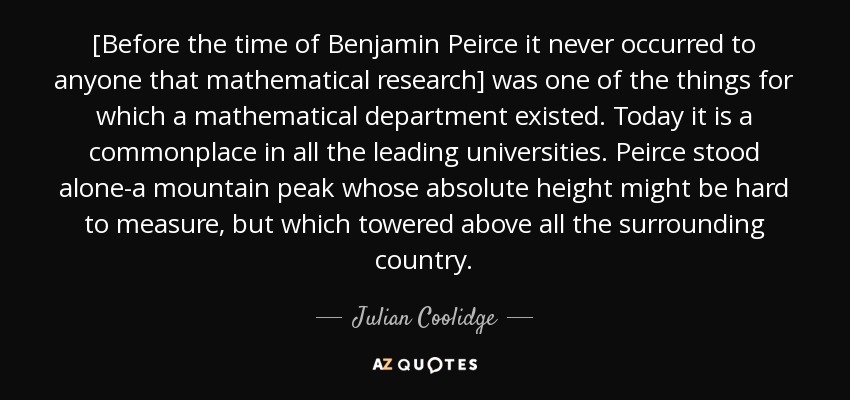 [Before the time of Benjamin Peirce it never occurred to anyone that mathematical research] was one of the things for which a mathematical department existed. Today it is a commonplace in all the leading universities. Peirce stood alone-a mountain peak whose absolute height might be hard to measure, but which towered above all the surrounding country. - Julian Coolidge