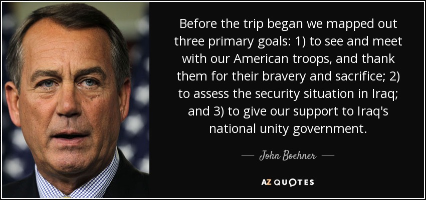 Before the trip began we mapped out three primary goals: 1) to see and meet with our American troops, and thank them for their bravery and sacrifice; 2) to assess the security situation in Iraq; and 3) to give our support to Iraq's national unity government. - John Boehner