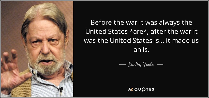 Before the war it was always the United States *are*, after the war it was the United States is... it made us an is. - Shelby Foote