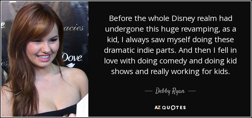 Before the whole Disney realm had undergone this huge revamping, as a kid, I always saw myself doing these dramatic indie parts. And then I fell in love with doing comedy and doing kid shows and really working for kids. - Debby Ryan
