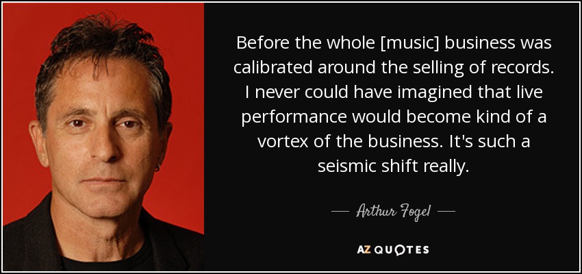 Before the whole [music] business was calibrated around the selling of records. I never could have imagined that live performance would become kind of a vortex of the business. It's such a seismic shift really. - Arthur Fogel