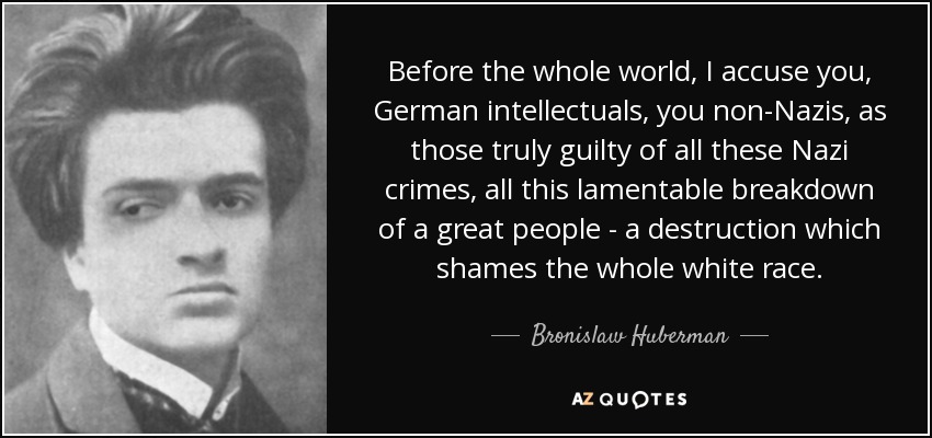 Before the whole world, I accuse you, German intellectuals, you non-Nazis, as those truly guilty of all these Nazi crimes, all this lamentable breakdown of a great people - a destruction which shames the whole white race. - Bronislaw Huberman