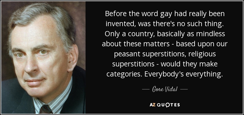 Before the word gay had really been invented, was there's no such thing. Only a country, basically as mindless about these matters - based upon our peasant superstitions, religious superstitions - would they make categories. Everybody's everything. - Gore Vidal