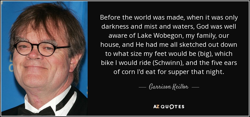 Before the world was made, when it was only darkness and mist and waters, God was well aware of Lake Wobegon, my family, our house, and He had me all sketched out down to what size my feet would be (big), which bike I would ride (Schwinn), and the five ears of corn I'd eat for supper that night. - Garrison Keillor